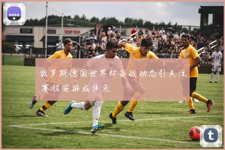 俄罗斯德国世界杯备战动态引关注 赛程安排成焦点