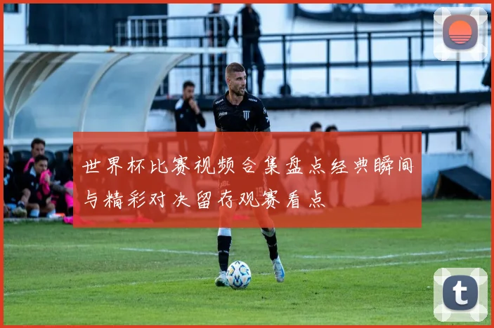世界杯比赛视频合集盘点经典瞬间与精彩对决留存观赛看点