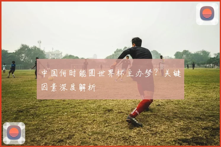 中国何时能圆世界杯主办梦？关键因素深度解析