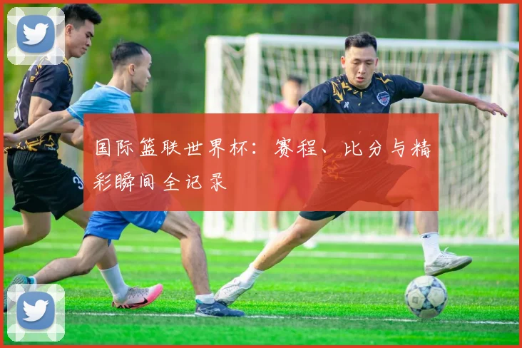 国际篮联世界杯：赛程、比分与精彩瞬间全记录