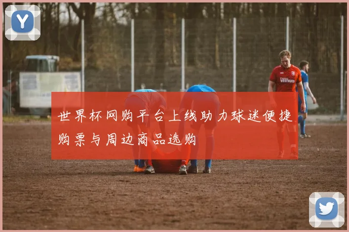 世界杯网购平台上线助力球迷便捷购票与周边商品选购