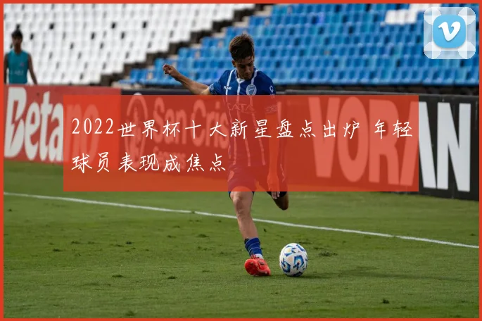 2022世界杯十大新星盘点出炉 年轻球员表现成焦点