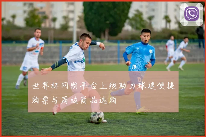 世界杯网购平台上线助力球迷便捷购票与周边商品选购