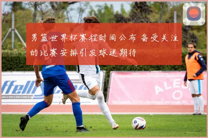 男篮世界杯赛程时间公布 备受关注的比赛安排引发球迷期待