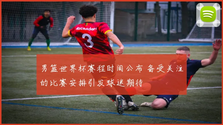 男篮世界杯赛程时间公布 备受关注的比赛安排引发球迷期待