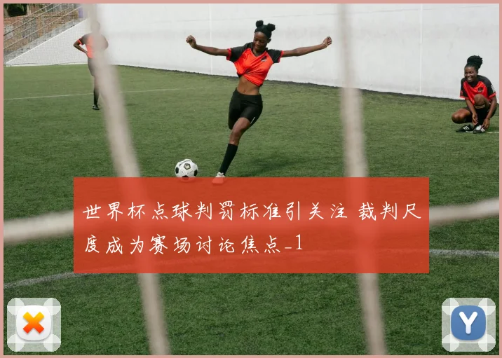 世界杯点球判罚标准引关注 裁判尺度成为赛场讨论焦点_1