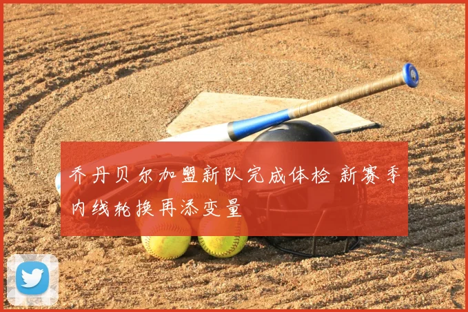 乔丹贝尔加盟新队完成体检 新赛季内线轮换再添变量