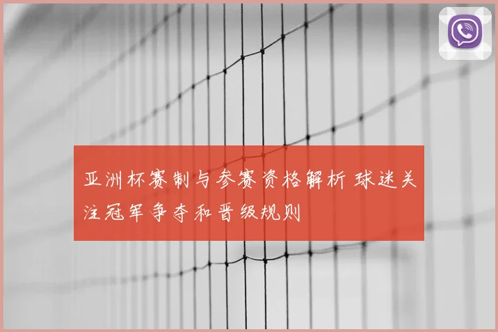 亚洲杯赛制与参赛资格解析 球迷关注冠军争夺和晋级规则