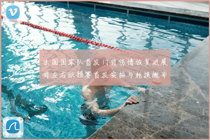 法国国家队首发门将伤情恢复进展将左右欧预赛首发安排与轮换概率