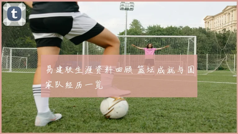 易建联生涯资料回顾 篮坛成就与国家队经历一览