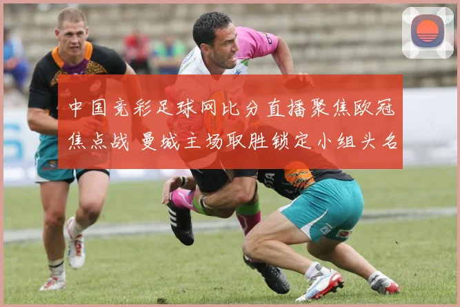 中国竞彩足球网比分直播聚焦欧冠焦点战 曼城主场取胜锁定小组头名争夺优势