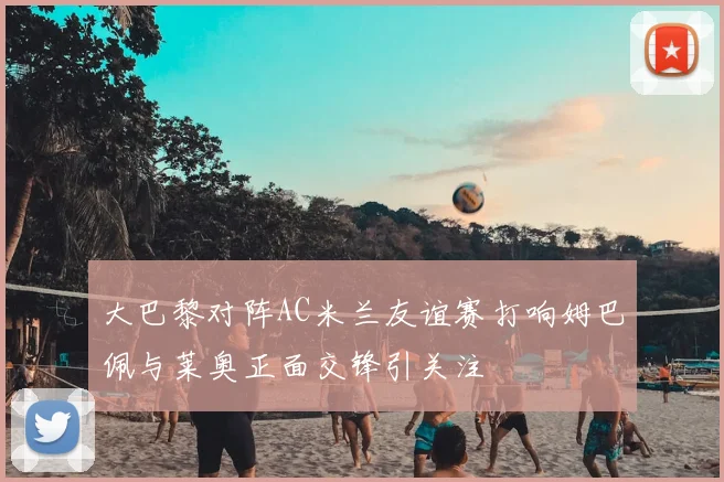 大巴黎对阵AC米兰友谊赛打响姆巴佩与莱奥正面交锋引关注