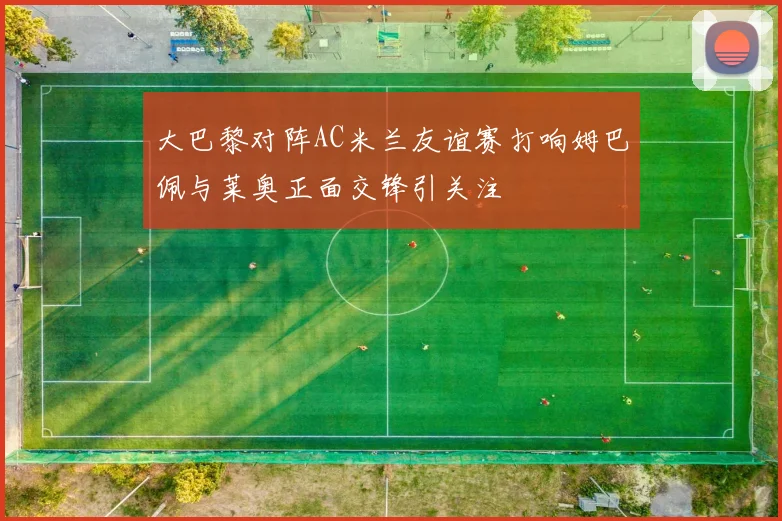 大巴黎对阵AC米兰友谊赛打响姆巴佩与莱奥正面交锋引关注