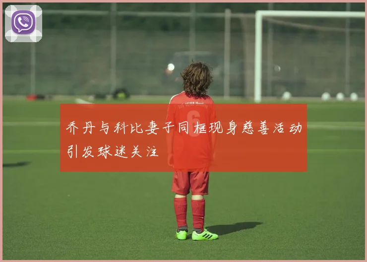 乔丹与科比妻子同框现身慈善活动引发球迷关注