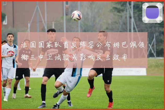 法国国家队首发阵容公布姆巴佩领衔三中卫试验或影响反击效率