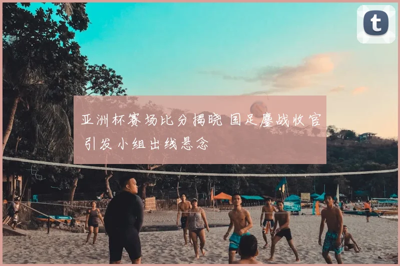 亚洲杯赛场比分揭晓 国足鏖战收官 引发小组出线悬念