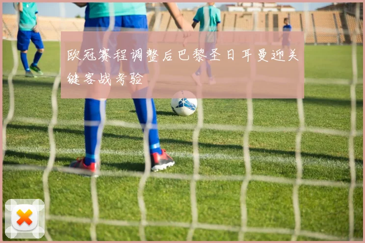 欧冠赛程调整后巴黎圣日耳曼迎关键客战考验