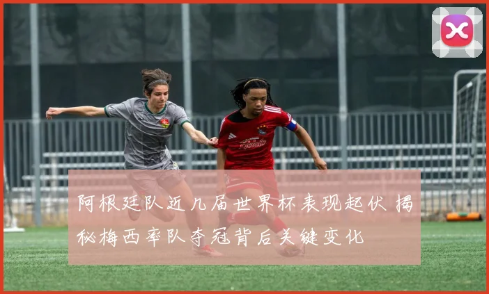 阿根廷队近几届世界杯表现起伏 揭秘梅西率队夺冠背后关键变化