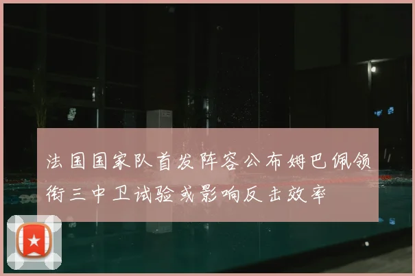 法国国家队首发阵容公布姆巴佩领衔三中卫试验或影响反击效率