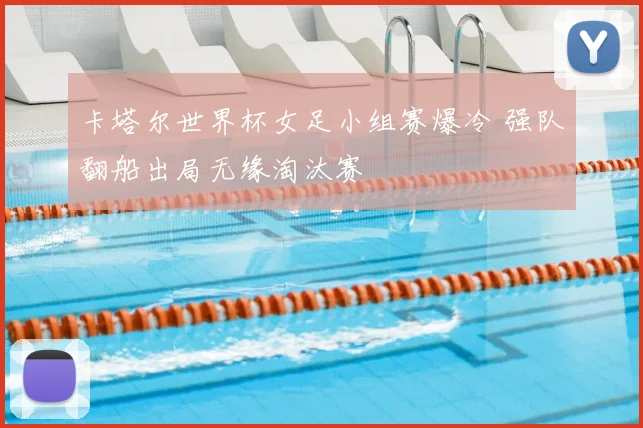 卡塔尔世界杯女足小组赛爆冷 强队翻船出局无缘淘汰赛