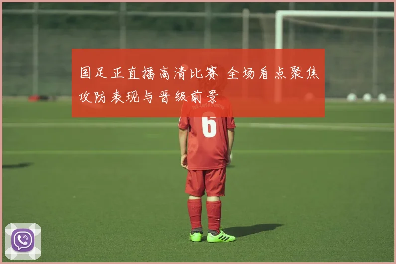 国足正直播高清比赛 全场看点聚焦攻防表现与晋级前景