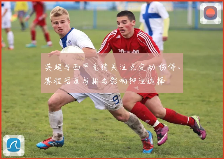 英超与西甲竞猜关注点变动 伤停、赛程密度与排名影响押注选择