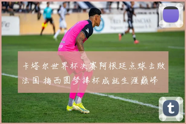 卡塔尔世界杯决赛阿根廷点球击败法国 梅西圆梦捧杯成就生涯巅峰
