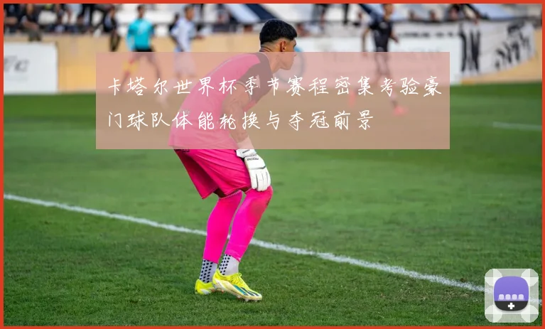 卡塔尔世界杯季节赛程密集考验豪门球队体能轮换与夺冠前景