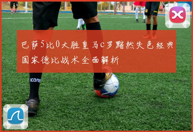 巴萨5比0大胜皇马c罗黯然失色经典国家德比战术全面解析