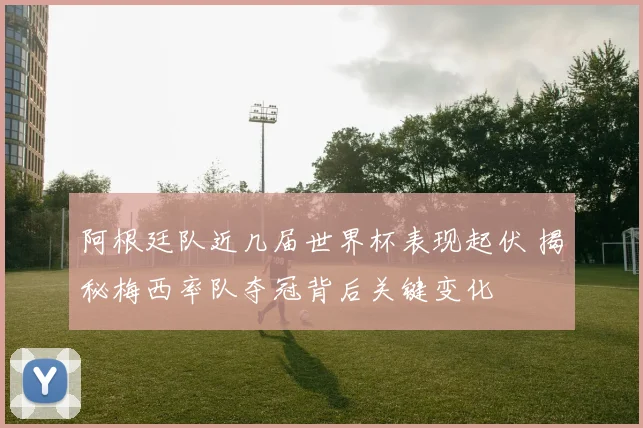 阿根廷队近几届世界杯表现起伏 揭秘梅西率队夺冠背后关键变化