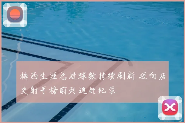 梅西生涯总进球数持续刷新 迈向历史射手榜前列追赶纪录