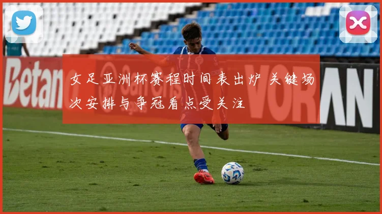 女足亚洲杯赛程时间表出炉 关键场次安排与争冠看点受关注