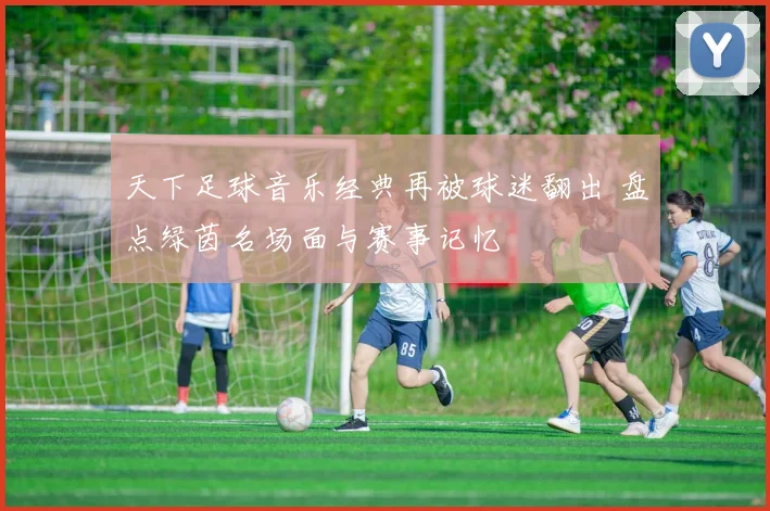 天下足球音乐经典再被球迷翻出 盘点绿茵名场面与赛事记忆